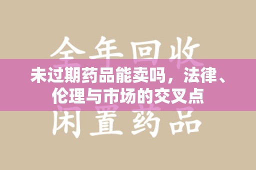 信阳未过期药品能卖吗，法律、伦理与市场的交叉点